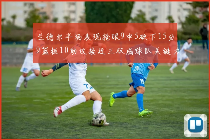 兰德尔半场表现抢眼9中5砍下15分9篮板10助攻接近三双成球队关键力量