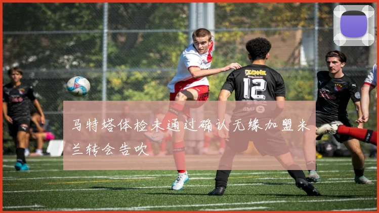 马特塔体检未通过确认无缘加盟米兰转会告吹