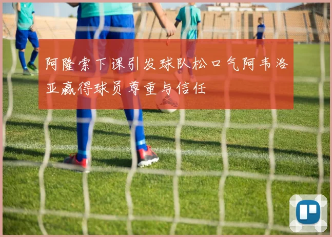 阿隆索下课引发球队松口气阿韦洛亚赢得球员尊重与信任