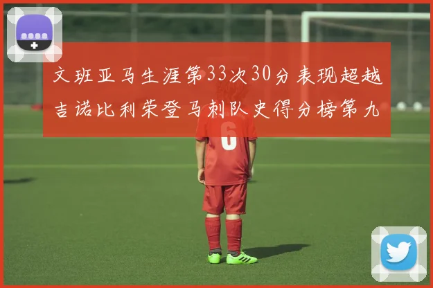 文班亚马生涯第33次30分表现超越吉诺比利荣登马刺队史得分榜第九位
