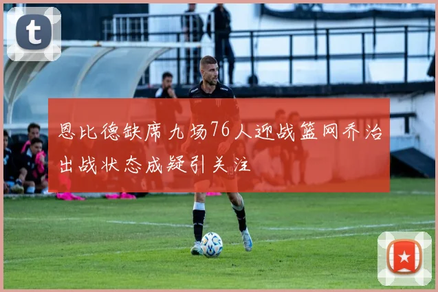 恩比德缺席九场76人迎战篮网乔治出战状态成疑引关注