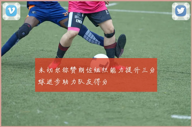 米切尔称赞朗佐组织能力提升三分球进步助力队友得分