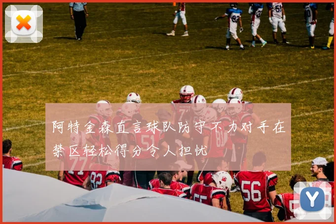 阿特金森直言球队防守不力对手在禁区轻松得分令人担忧