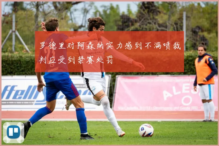 罗德里对阿森纳实力感到不满喷裁判应受到禁赛处罚