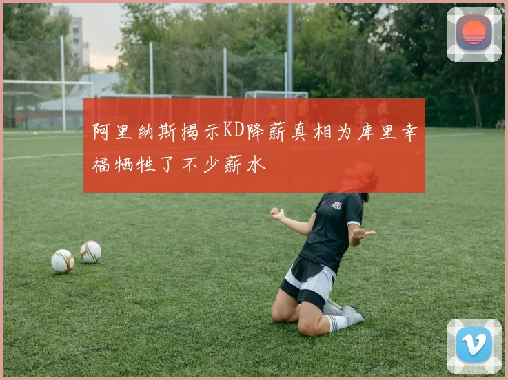 阿里纳斯揭示KD降薪真相为库里幸福牺牲了不少薪水