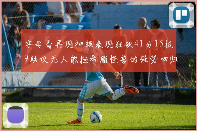 字母哥再现神级表现狂砍41分15板9助攻无人能挡希腊怪兽的强势回归