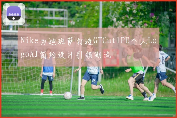 Nike为迪班萨打造GTCut1PE个人LogoAJ简约设计引领潮流
