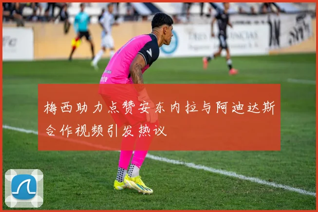 梅西助力点赞安东内拉与阿迪达斯合作视频引发热议