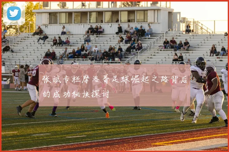 张斌专栏摩洛哥足球崛起之路背后的成功秘诀探讨