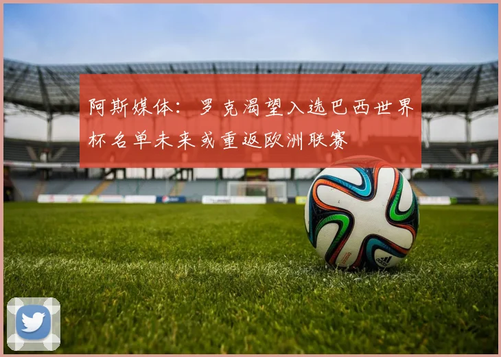 阿斯媒体：罗克渴望入选巴西世界杯名单未来或重返欧洲联赛