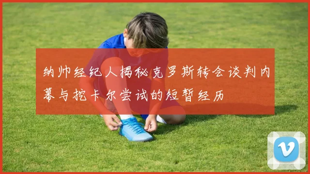 纳帅经纪人揭秘克罗斯转会谈判内幕与挖卡尔尝试的短暂经历