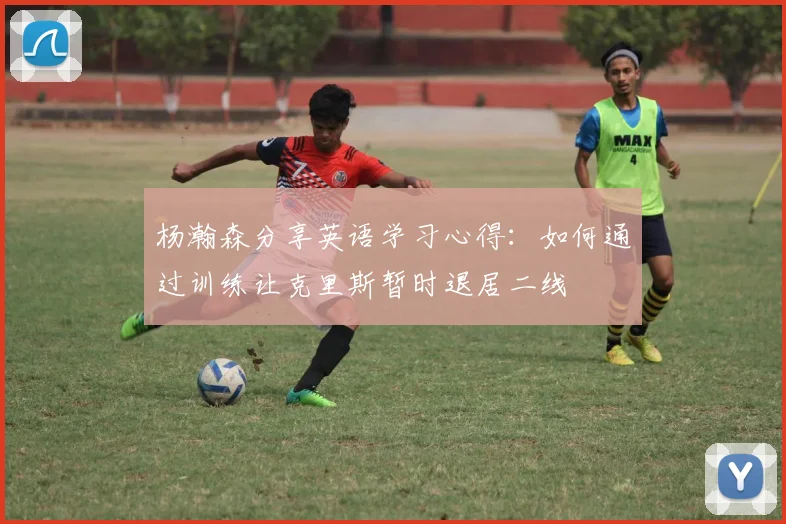 杨瀚森分享英语学习心得：如何通过训练让克里斯暂时退居二线
