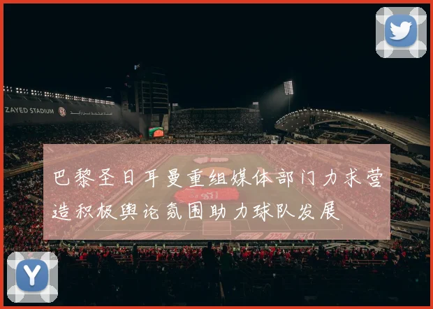 巴黎圣日耳曼重组媒体部门力求营造积极舆论氛围助力球队发展