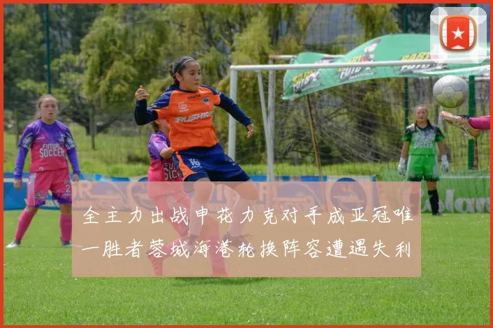 全主力出战申花力克对手成亚冠唯一胜者蓉城海港轮换阵容遭遇失利