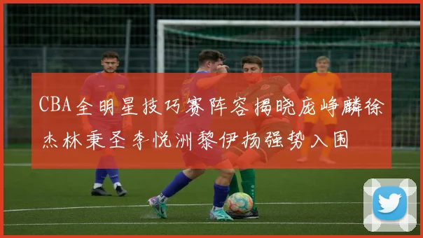 CBA全明星技巧赛阵容揭晓庞峥麟徐杰林秉圣李悦洲黎伊扬强势入围
