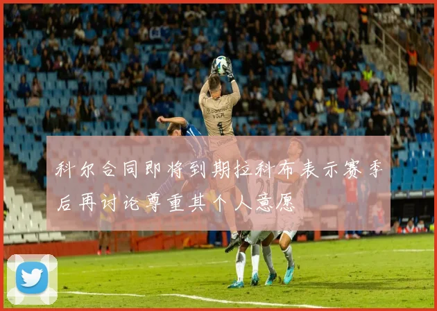 科尔合同即将到期拉科布表示赛季后再讨论尊重其个人意愿
