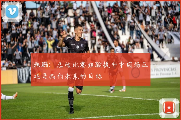 韩鹏：总结比赛经验提升中前场压迫是我们未来的目标