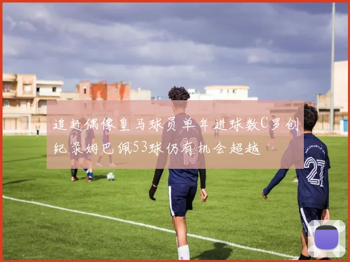 追赶偶像皇马球员单年进球数C罗创纪录姆巴佩53球仍有机会超越