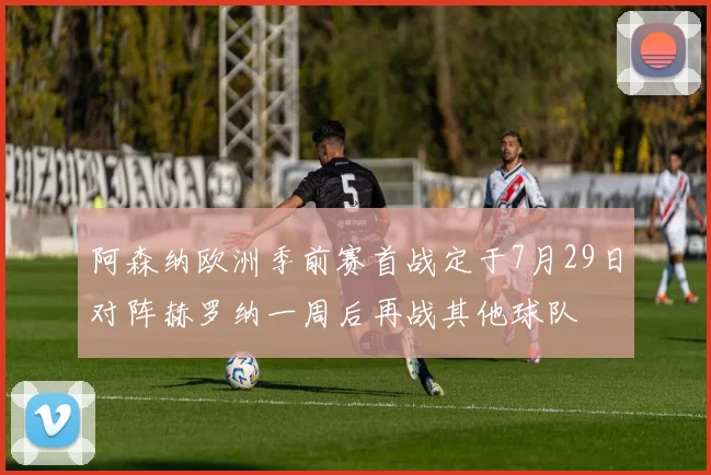 阿森纳欧洲季前赛首战定于7月29日对阵赫罗纳一周后再战其他球队