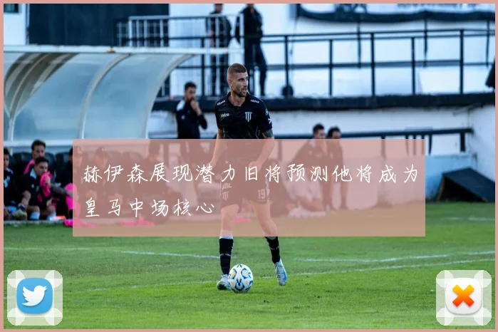 赫伊森展现潜力旧将预测他将成为皇马中场核心