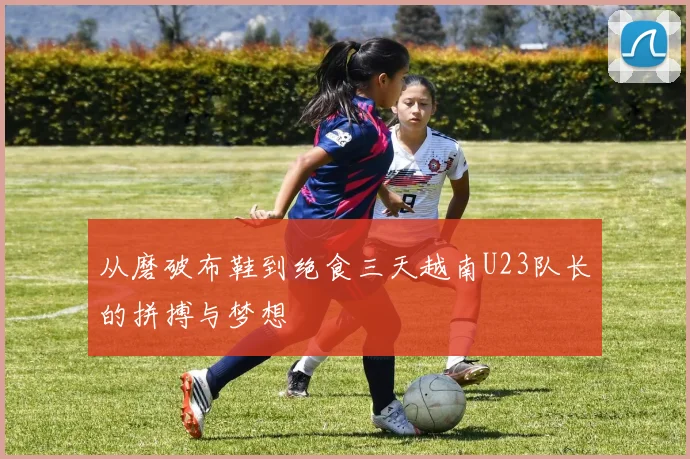 从磨破布鞋到绝食三天越南U23队长的拼搏与梦想