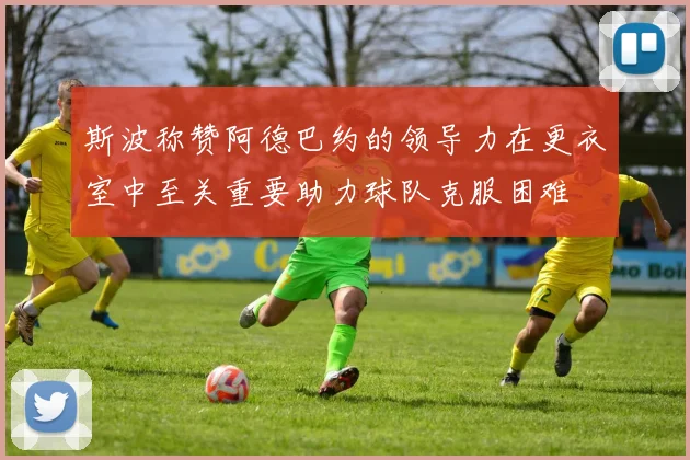 斯波称赞阿德巴约的领导力在更衣室中至关重要助力球队克服困难