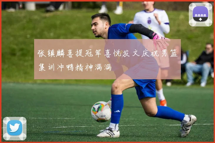 张镇麟喜提冠军喜悦发文庆祝男篮集训冲鸭精神满满
