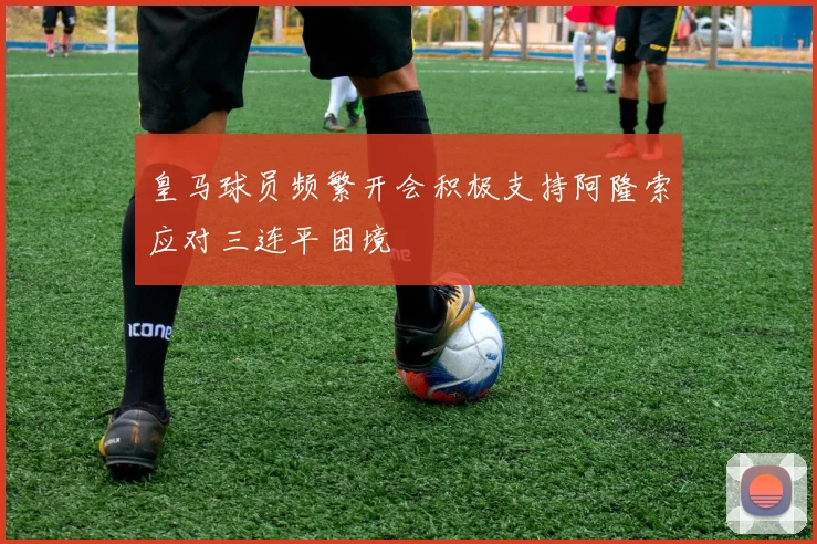 皇马球员频繁开会积极支持阿隆索应对三连平困境