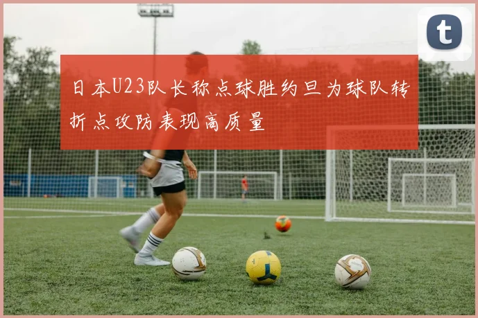 日本U23队长称点球胜约旦为球队转折点攻防表现高质量