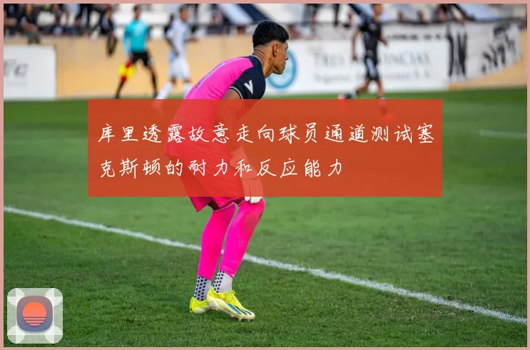 库里透露故意走向球员通道测试塞克斯顿的耐力和反应能力