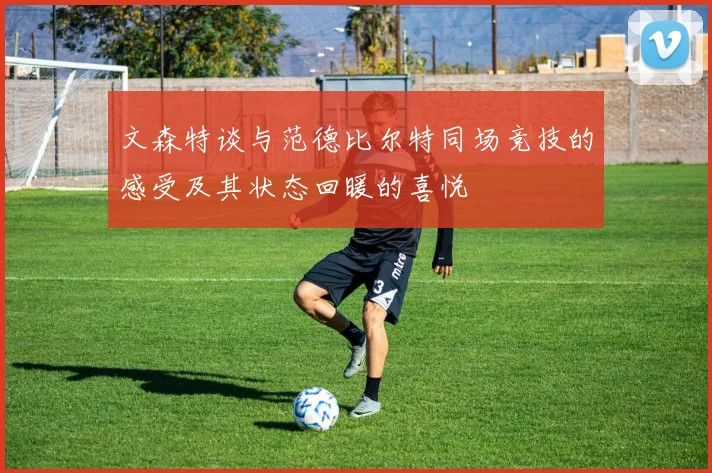 文森特谈与范德比尔特同场竞技的感受及其状态回暖的喜悦