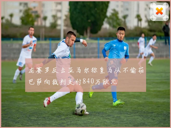 龙赛罗反击亚马尔称皇马从不偷窃巴萨向裁判支付840万欧元