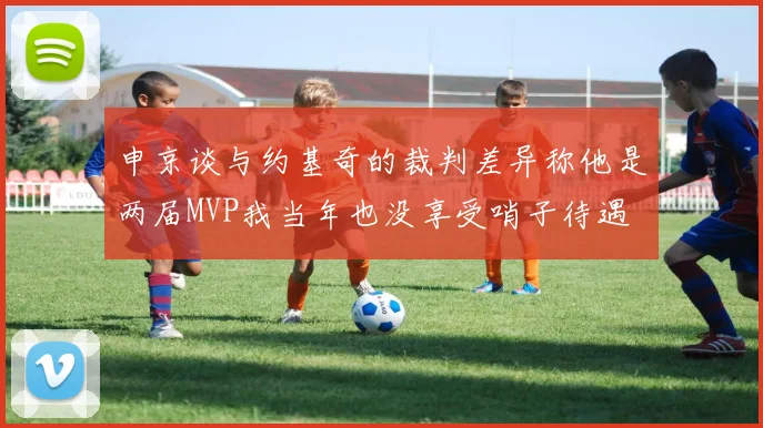 申京谈与约基奇的裁判差异称他是两届MVP我当年也没享受哨子待遇